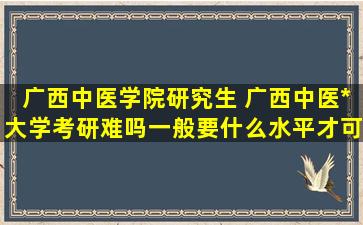 广西中医学院研究生 广西中医药大学考研难吗一般要什么水平才可以进入
